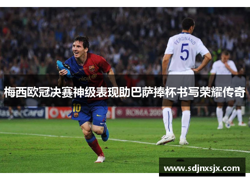 梅西欧冠决赛神级表现助巴萨捧杯书写荣耀传奇