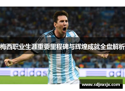 梅西职业生涯重要里程碑与辉煌成就全盘解析