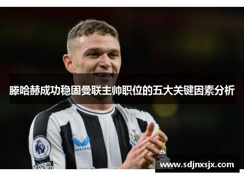 滕哈赫成功稳固曼联主帅职位的五大关键因素分析