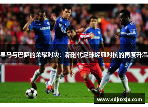 皇马与巴萨的荣耀对决：新时代足球经典对抗的再度升温