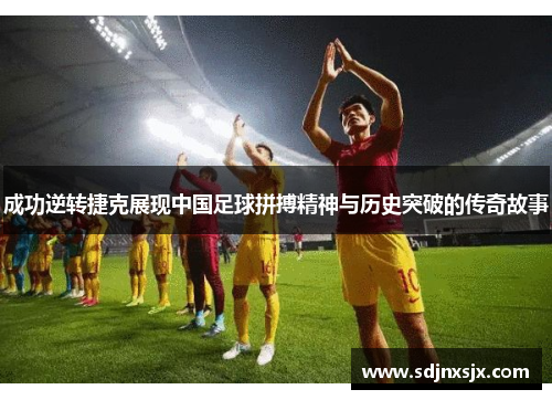 成功逆转捷克展现中国足球拼搏精神与历史突破的传奇故事