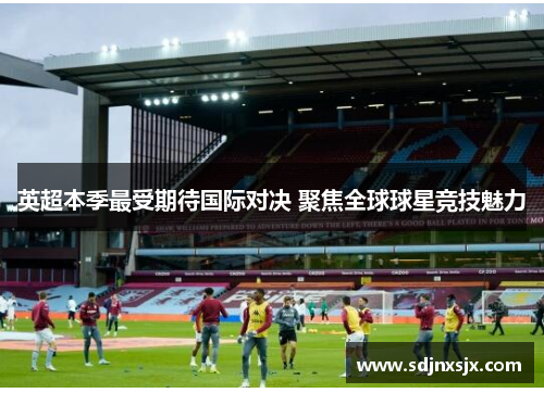 英超本季最受期待国际对决 聚焦全球球星竞技魅力