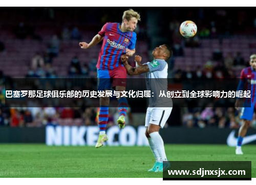 巴塞罗那足球俱乐部的历史发展与文化归属：从创立到全球影响力的崛起