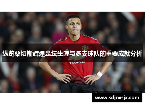 纵览桑切斯辉煌足坛生涯与多支球队的重要成就分析