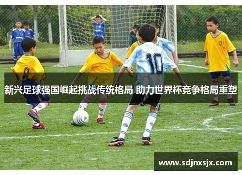 新兴足球强国崛起挑战传统格局 助力世界杯竞争格局重塑 新兴足球强国崛起挑战传统格局 助力世界杯竞争格局重塑